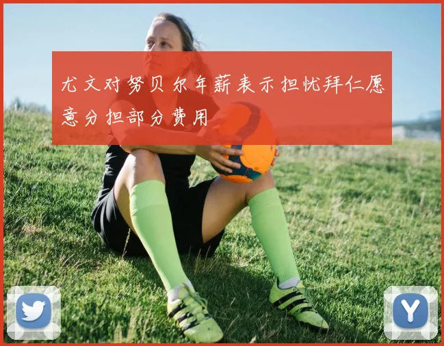 尤文对努贝尔年薪表示担忧拜仁愿意分担部分费用