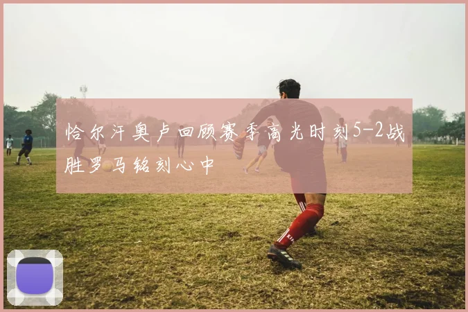 恰尔汗奥卢回顾赛季高光时刻5-2战胜罗马铭刻心中