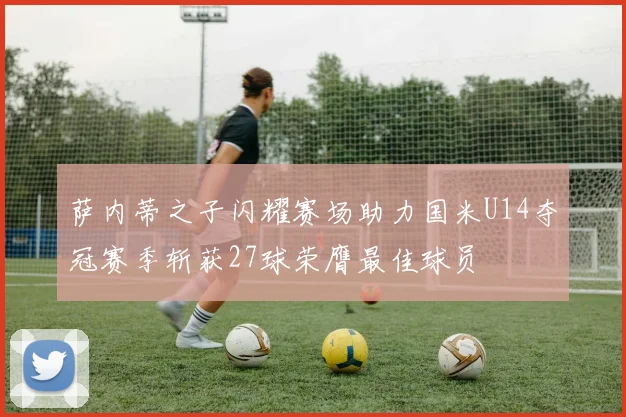 萨内蒂之子闪耀赛场助力国米U14夺冠赛季斩获27球荣膺最佳球员