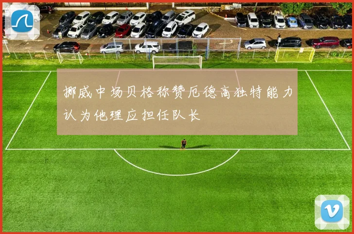 挪威中场贝格称赞厄德高独特能力认为他理应担任队长