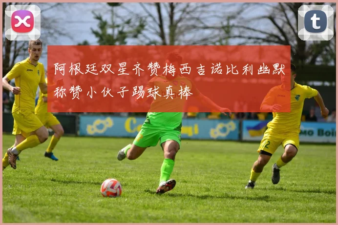阿根廷双星齐赞梅西吉诺比利幽默称赞小伙子踢球真棒