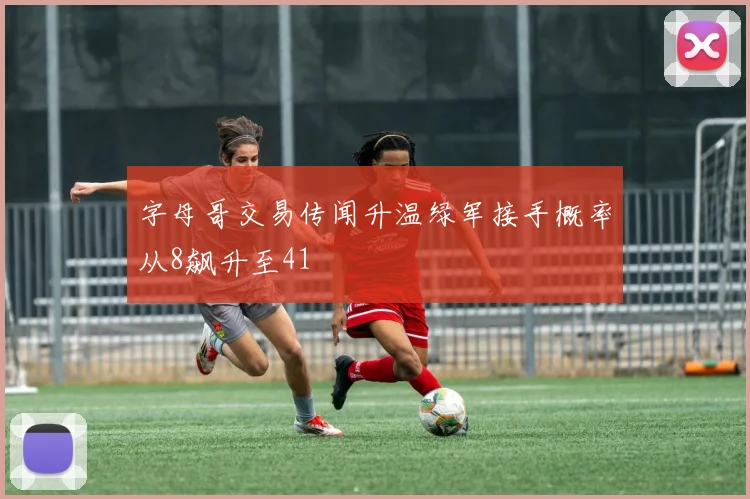 字母哥交易传闻升温绿军接手概率从8飙升至41