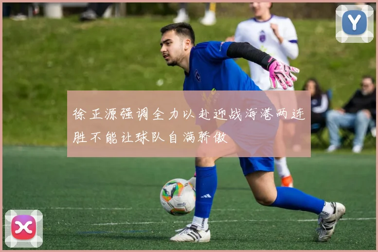 徐正源强调全力以赴迎战海港两连胜不能让球队自满骄傲