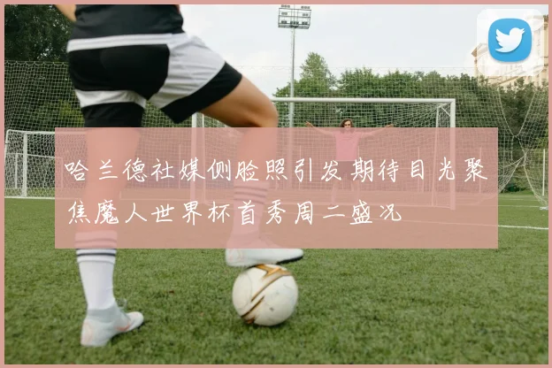 哈兰德社媒侧脸照引发期待目光聚焦魔人世界杯首秀周二盛况
