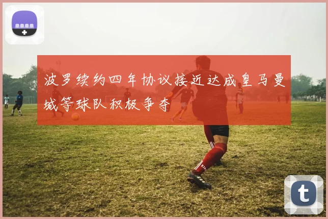 波罗续约四年协议接近达成皇马曼城等球队积极争夺