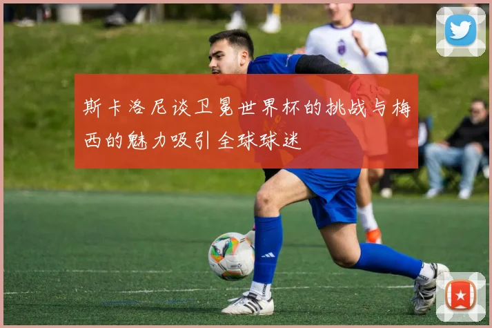 斯卡洛尼谈卫冕世界杯的挑战与梅西的魅力吸引全球球迷