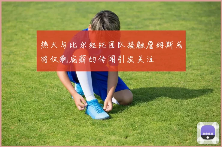 热火与比尔经纪团队接触詹姆斯或将仅剩底薪的传闻引发关注